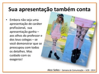 Sua apresentação também conta
• Embora não seja uma
apresentação de caráter
profissional, sua
apresentação ganha –
aos olhos do professor e
dos teus colegas – se
você demonstrar que se
preocupou com todos
os detalhes. Mas
cuidado com os
exageros!
Alice Selles - Semana de Comunicação – UCB - 2014
 