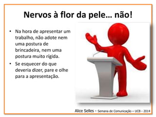 Nervos à flor da pele… não!
• Na hora de apresentar um
trabalho, não adote nem
uma postura de
brincadeira, nem uma
postura muito rígida.
• Se esquecer do que
deveria dizer, pare e olhe
para a apresentação.
Alice Selles - Semana de Comunicação – UCB - 2014
 