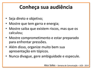 Conheça sua audiência
• Seja direto e objetivo;
• Mostre que tem garra e energia;
• Mostre saiba que existem riscos, mas que os
calculou;
• Mostre comprometimento e estar preparado
para enfrentar pressões.
• Além disso, organize muito bem sua
apresentação em tópicos.
• Nunca divague, gere ambiguidade e especule.
Alice Selles - Semana de Comunicação – UCB - 2014
 