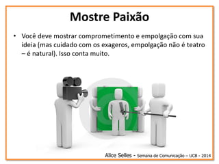 Mostre Paixão
• Você deve mostrar comprometimento e empolgação com sua
ideia (mas cuidado com os exageros, empolgação não é teatro
– é natural). Isso conta muito.
Alice Selles - Semana de Comunicação – UCB - 2014
 