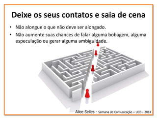 Deixe os seus contatos e saia de cena
• Não alongue o que não deve ser alongado.
• Não aumente suas chances de falar alguma bobagem, alguma
especulação ou gerar alguma ambiguidade.
Alice Selles - Semana de Comunicação – UCB - 2014
 