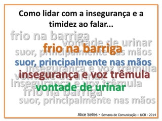 frio na barriga
suor, principalmente nas mãos
vontade de urinar
insegurança e voz trêmula
frio na barriga
suor, principalmente nas mãos
vontade de urinar
insegurança e voz trêmula
Como lidar com a insegurança e a
timidez ao falar...
Alice Selles - Semana de Comunicação – UCB - 2014
frio na barriga
suor, principalmente nas mãos
vontade de urinar
insegurança e voz trêmula
 
