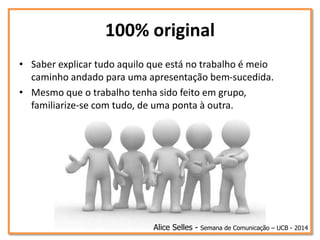 100% original
• Saber explicar tudo aquilo que está no trabalho é meio
caminho andado para uma apresentação bem-sucedida.
• Mesmo que o trabalho tenha sido feito em grupo,
familiarize-se com tudo, de uma ponta à outra.
Alice Selles - Semana de Comunicação – UCB - 2014
 