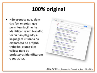 100% original
Alice Selles - Semana de Comunicação – UCB - 2014
• Não esqueça que, além
das ferramentas que
permitem facilmente
identificar se um trabalho
foi ou não plagiado, a
linguagem utilizada na
elaboração do próprio
trabalho, é uma dica
valiosa para os
professores identificarem
o seu autor.
 