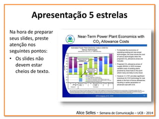 Apresentação 5 estrelas
Na hora de preparar
seus slides, preste
atenção nos
seguintes pontos:
• Os slides não
devem estar
cheios de texto.
Alice Selles - Semana de Comunicação – UCB - 2014
 