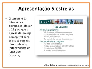Apresentação 5 estrelas
• O tamanho da
letra nunca
deverá ser inferior
a 16 para que a
apresentação seja
perceptível para
todas as pessoas
dentro da sala,
independente do
lugar que
ocupam;
Alice Selles - Semana de Comunicação – UCB - 2014
 