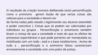 O resultado da criação humana deliberada tanto personificação
como o animismo geram ilusão de que certas coisas são
valiosas para a sociedade e devem ser
de forma todas pelo estado ( legitimando seu alcance estendido
e poder coercitivo ). Coisas que só podem ser valorizadas por
indivíduos ou grupos . Personificação e anismismo também
levam a crença de que a sociedade e mais do que os efeitos de
processos espontâneos e que pode portanto ser manipulada ou
mobilizada com um todo ; está e a base totalitarismo . Acima de
tudo a , personificação e o animismo falsos caracterizam
erroneamente a sociedade com uma palco de justiça .
 