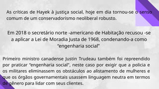 As críticas de Hayek à justiça social, hoje em dia tornou-se o senso
comum de um conservadorismo neoliberal robusto.
Em 2018 o secretário norte -americano de Habitação recusou -se
a aplicar a Lei de Moradia Justa de 1968, condenando-a como
“engenharia social”
Primeiro ministro canadense Justin Trudeau também foi repreendido
por praticar “engenharia social", neste caso por exigir que a policia e
os militares eliminassem os obstáculos ao alistamento de mulheres e
que os órgãos governamentais usassem linguagem neutra em termos
de gênero para lidar com seus clientes.
 