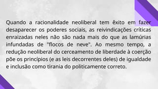 Quando a racionalidade neoliberal tem êxito em fazer
desaparecer os poderes sociais, as reivindicações críticas
enraizadas neles não são nada mais do que as lamúrias
infundadas de "flocos de neve". Ao mesmo tempo, a
redução neoliberal do cerceamento de liberdade à coerção
põe os princípios (e as leis decorrentes deles) de igualdade
e inclusão como tirania do politicamente correto.
 