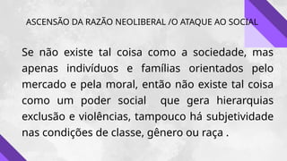 ASCENSÃO DA RAZÃO NEOLIBERAL /O ATAQUE AO SOCIAL
Se não existe tal coisa como a sociedade, mas
apenas indivíduos e famílias orientados pelo
mercado e pela moral, então não existe tal coisa
como um poder social que gera hierarquias
exclusão e violências, tampouco há subjetividade
nas condições de classe, gênero ou raça .
 