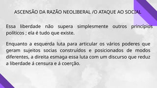 ASCENSÃO DA RAZÃO NEOLIBERAL /O ATAQUE AO SOCIAL
Essa liberdade não supera simplesmente outros princípios
políticos ; ela é tudo que existe.
Enquanto a esquerda luta para articular os vários poderes que
geram sujeitos socias construídos e posicionados de modos
diferentes, a direita esmaga essa luta com um discurso que reduz
a liberdade á censura e á coerção.
 