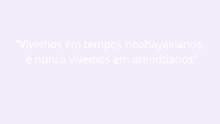 “Vivemos em tempos neohayekianos,
e nunca vivemos em arendtianos”
 