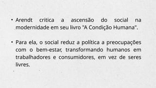 • Arendt critica a ascensão do social na
modernidade em seu livro "A Condição Humana".
• Para ela, o social reduz a política a preocupações
com o bem-estar, transformando humanos em
trabalhadores e consumidores, em vez de seres
livres.
 