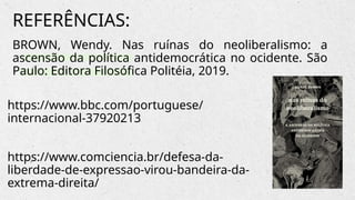BROWN, Wendy. Nas ruínas do neoliberalismo: a
ascensão da política antidemocrática no ocidente. São
Paulo: Editora Filosófica Politéia, 2019.
REFERÊNCIAS:
https://www.bbc.com/portuguese/
internacional-37920213
https://www.comciencia.br/defesa-da-
liberdade-de-expressao-virou-bandeira-da-
extrema-direita/
 