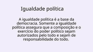 Igualdade política
A igualdade política é a base da
democracia. Somente a igualdade
política assegura que a composição e o
exercício do poder político sejam
autorizados pelo todo e sejam de
responsabilidade do todo.
 