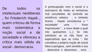 A preocupação com o social é a
assinatura de todas as tentativas
mal concebidas de controle da
existência coletiva , o símbolo
tirania . Hayek considerava a "
sociedade" uma " frase
improvisada " , a nova idade a qual
nós queixamos [...] Se não
satisfazer as se não fazer as
expectativas que as criou ". Ele
considera a própria noção de social
falsa e perigosa , sem sentido e oca
, destrutiva e desonesta , uma
De todos os
intelectuais neoliberais
, foi Friederich Hayek ,
quem criticou de forma
mais sistemática a
noção social e de
sociedade e ofereceu a
crítica mais sólida da
social - democracia.
 