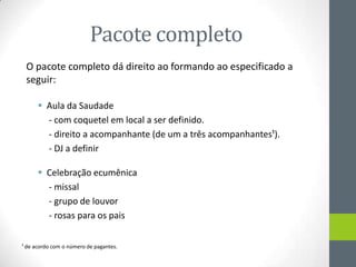 Pacote completo
 O pacote completo dá direito ao formando ao especificado a
 seguir:

       Aula da Saudade
        - com coquetel em local a ser definido.
        - direito a acompanhante (de um a três acompanhantes¹).
        - DJ a definir

       Celebração ecumênica
        - missal
        - grupo de louvor
        - rosas para os pais


¹ de acordo com o número de pagantes.
 