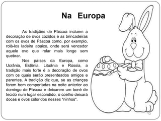 Na 	EuropaAs tradições de Páscoa incluem a decoração de ovos cozidos e as brincadeiras com os ovos de Páscoa como, por exemplo, rolá-los ladeira abaixo, onde será vencedor aquele ovo que rolar mais longe sem quebrar. 	Nos países da Europa, como Ucrânia, Estônia, Lituânia e Rússia, a tradição mais forte é a decoração de ovos com os quais serão presenteados amigos e parentes. A tradição diz que, se as crianças forem bem comportadas na noite anterior ao domingo de Páscoa e deixarem um boné de tecido num lugar escondido, o coelho deixará doces e ovos coloridos nesses "ninhos".13