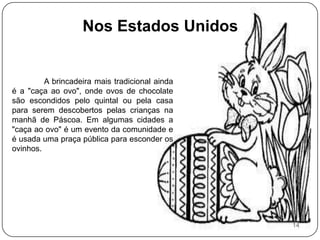 Nos Estados Unidos	A brincadeira mais tradicional ainda é a "caça ao ovo", onde ovos de chocolate são escondidos pelo quintal ou pela casa para serem descobertos pelas crianças na manhã de Páscoa. Em algumas cidades a "caça ao ovo" é um evento da comunidade e é usada uma praça pública para esconder os ovinhos. 14