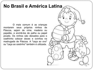 No Brasil e América Latina O mais comum é as crianças montarem seus próprios ninhos de Páscoa, sejam de vime, madeira ou papelão, e enchê-los de palha ou papel picado. Os ninhos são deixados para o coelhinho colocar doces e ovinhos na madrugada de Páscoa. A "caça ao ovo" ou "caça ao cestinho" também é utilizada. 15