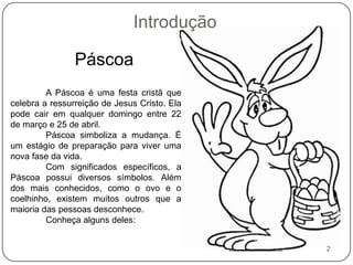 IntroduçãoPáscoaA Páscoa é uma festa cristã que celebra a ressurreição de Jesus Cristo. Ela pode cair em qualquer domingo entre 22 de março e 25 de abril.	Páscoa simboliza a mudança. É um estágio de preparação para viver uma nova fase da vida.	Com significados específicos, a Páscoa possui diversos símbolos. Além dos mais conhecidos, como o ovo e o coelhinho, existem muitos outros que a maioria das pessoas desconhece.	Conheça alguns deles:2