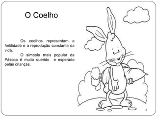 O Coelho	Os coelhos representam a fertilidade e a reprodução constante da vida.	O símbolo mais popular da Páscoa é muito querido  e esperado pelas crianças.3