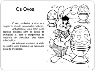 Os OvosO ovo simboliza a vida, e a origem do mundo para muitas culturas.	Antigamente, eles eram ovos cozidos pintados com as cores da primavera e, com o surgimento da indústria de chocolate, eles foram substituídos.	As crianças esperam a visita do coelho para trazerem os deliciosos ovos de chocolate.4