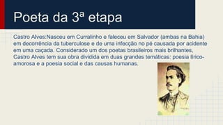 Poeta da 3ª etapa
Castro Alves:Nasceu em Curralinho e faleceu em Salvador (ambas na Bahia)
em decorrência da tuberculose e de uma infecção no pé causada por acidente
em uma caçada. Considerado um dos poetas brasileiros mais brilhantes,
Castro Alves tem sua obra dividida em duas grandes temáticas: poesia lírico-
amorosa e a poesia social e das causas humanas.
 