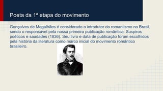 Poeta da 1ª etapa do movimento
Gonçalves de Magalhães é considerado o introdutor do romantismo no Brasil,
sendo o responsável pela nossa primeira publicação romântica: Suspiros
poéticos e saudades (1836). Seu livro e data de publicação foram escolhidos
pela história da literatura como marco inicial do movimento romântico
brasileiro.
 