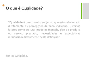 O que é Qualidade?	“Qualidade é um conceito subjetivo que está relacionado diretamente às percepções de cada indivíduo. Diversos fatores como cultura, modelos mentais, tipo de produto ou serviço prestado, necessidades e expectativas influenciam diretamente nesta definição”Fonte: Wikipédia.