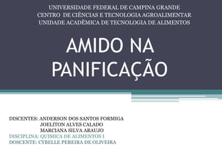 AMIDO NA
PANIFICAÇÃO
UNIVERSIDADE FEDERAL DE CAMPINA GRANDE
CENTRO DE CIÊNCIAS E TECNOLOGIA AGROALIMENTAR
UNIDADE ACADÊMICA DE TECNOLOGIA DE ALIMENTOS
DISCENTES: ANDERSON DOS SANTOS FORMIGA
JOELITON ALVES CALADO
MARCIANA SILVA ARAUJO
DISCIPLINA: QUIMICA DE ALIMENTOS I
DOSCENTE: CYBELLE PEREIRA DE OLIVEIRA
 