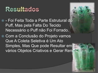 - Foi Feita Toda a Parte Estrutural do
  Puff, Mas pela Falta Do Tecido
  Necessário o Puff não Foi Forrado.
 Com a Conclusão do Projeto vamos
  Que A Coleta Seletiva é Um Ato
  Simples, Mas Que pode Resultar em
  vários Objetos Criativos e Gerar Renda.
 