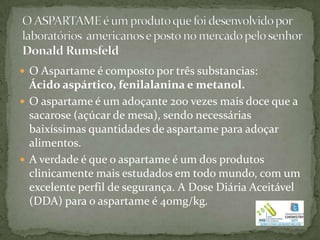  O Aspartame é composto por três substancias:
  Ácido aspártico, fenilalanina e metanol.
 O aspartame é um adoçante 200 vezes mais doce que a
  sacarose (açúcar de mesa), sendo necessárias
  baixíssimas quantidades de aspartame para adoçar
  alimentos.
 A verdade é que o aspartame é um dos produtos
  clinicamente mais estudados em todo mundo, com um
  excelente perfil de segurança. A Dose Diária Aceitável
  (DDA) para o aspartame é 40mg/kg.
 