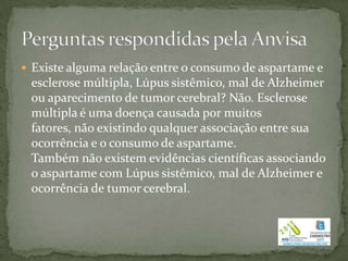  Existe alguma relação entre o consumo de aspartame e
 esclerose múltipla, Lúpus sistêmico, mal de Alzheimer
 ou aparecimento de tumor cerebral? Não. Esclerose
 múltipla é uma doença causada por muitos
 fatores, não existindo qualquer associação entre sua
 ocorrência e o consumo de aspartame.
 Também não existem evidências científicas associando
 o aspartame com Lúpus sistêmico, mal de Alzheimer e
 ocorrência de tumor cerebral.
 