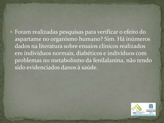  Foram realizadas pesquisas para verificar o efeito do
 aspartame no organismo humano? Sim. Há inúmeros
 dados na literatura sobre ensaios clínicos realizados
 em indivíduos normais, diabéticos e indivíduos com
 problemas no metabolismo da fenilalanina, não tendo
 sido evidenciados danos à saúde.
 