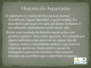 O aspartame é o nome técnico para as marcas
 NutraSweet, Equal, Spoonful, e igual medida. Foi
 descoberto por acaso em 1965 por James Schlatter, é
 um adoçante amplamente usado desde 1981.
Existe uma tonelada de desinformação sobre este
 produto químico. Sem razão aparente, foi criticada por
 alguns indivíduos que parecem ter algum tipo de
 vigança contra a comunidade médica, o governo ou
 empresas químicas. Ainda assim e apesar da
 esmagadora prova em contrário, essas pessoas
 recusam-se a acreditar que o aspartame é seguro.
 