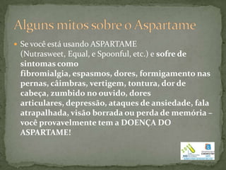  Se você está usando ASPARTAME
 (Nutrasweet, Equal, e Spoonful, etc.) e sofre de
 sintomas como
 fibromialgia, espasmos, dores, formigamento nas
 pernas, câimbras, vertigem, tontura, dor de
 cabeça, zumbido no ouvido, dores
 articulares, depressão, ataques de ansiedade, fala
 atrapalhada, visão borrada ou perda de memória –
 você provavelmente tem a DOENÇA DO
 ASPARTAME!
 