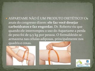  ASPARTAME NÃO É UM PRODUTO DIETÉTICO! Os
 anais do congresso dizem: ele faz você desejar
 carboidratos e faz engordar. Dr. Roberts viu que
 quando ele interrompeu o uso do Aspartame a perda
 de peso foi de 9,5 kg por pessoa. O formaldeído se
 armazena nas células adiposas, principalmente nos
 quadris e coxas.
 
