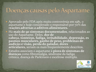  Aprovado pelo FDA após muita controvérsia em 1981, o
  aspartame e hoje considerado o responsável por 70% das
  reações adversas a aditivos alimentares.
 Há mais de 90 sintomas documentados, relacionados ao
  uso do Aspartame. Deles, dor de
  cabeça, tonteiras, fadiga, irritabilidade, depressão, es
  pasmos musculares, ganho de peso, problemas de
  audição e visão, perda do paladar, dores
  articulares, seriam os mais freqüentemente descritos.
 Estudos associam o aspartame à piora de sintomas de
  doenças como fibromialgia, síndrome da fadiga
  crônica, doença de Parkinson e escelrose múltipla.
 