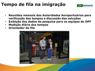 Tempo de fila na imigração
• Reuniões mensais das Autoridades Aeroportuárias para
verificação dos tempos e discussão das soluções
• Exibição dos dados da pesquisa para as equipes do DPF
• Medição diária dos tempos
• Orientador de fila
 
