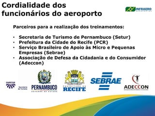 Cordialidade dos
funcionários do aeroporto
Parceiros para a realização dos treinamentos:
• Secretaria de Turismo de Pernambuco (Setur)
• Prefeitura da Cidade do Recife (PCR)
• Serviço Brasileiro de Apoio às Micro e Pequenas
Empresas (Sebrae)
• Associação de Defesa da Cidadania e do Consumidor
(Adeccon)
 