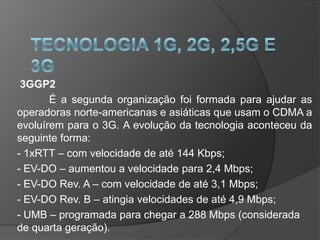 3GGP2
       É a segunda organização foi formada para ajudar as
operadoras norte-americanas e asiáticas que usam o CDMA a
evoluírem para o 3G. A evolução da tecnologia aconteceu da
seguinte forma:
- 1xRTT – com velocidade de até 144 Kbps;
- EV-DO – aumentou a velocidade para 2,4 Mbps;
- EV-DO Rev. A – com velocidade de até 3,1 Mbps;
- EV-DO Rev. B – atingia velocidades de até 4,9 Mbps;
- UMB – programada para chegar a 288 Mbps (considerada
de quarta geração).
 