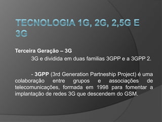 Terceira Geração – 3G
      3G e dividida em duas familias 3GPP e a 3GPP 2.

      - 3GPP (3rd Generation Partneship Project) é uma
colaboração    entre  grupos    e   associações     de
telecomunicações, formada em 1998 para fomentar a
implantação de redes 3G que descendem do GSM.
 