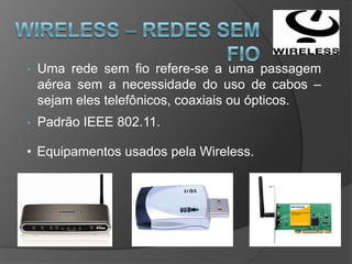 •   Uma rede sem fio refere-se a uma passagem
    aérea sem a necessidade do uso de cabos –
    sejam eles telefônicos, coaxiais ou ópticos.
•   Padrão IEEE 802.11.

• Equipamentos usados pela Wireless.
 