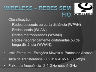 •   Classificação:
      Redes pessoais ou curta distância (WPAN)
      Redes locais (WLAN)
      Redes metropolitanas (WMAN)
      Redes geograficamente distribuídas ou de
      longa distância (WWAN).

•   Infra-Estrutura - Estações Móveis e Pontos de Acesso
•   Taxa de Transferência: 802.11n -> 65 a 300 Mbps
• Faixa de frequência: 2,4 GHz e/ou 5 GHz
 