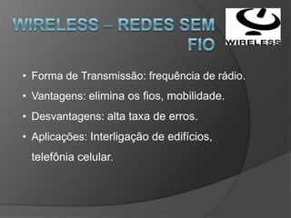 • Forma de Transmissão: frequência de rádio.
• Vantagens: elimina os fios, mobilidade.
• Desvantagens: alta taxa de erros.
• Aplicações: Interligação de edifícios,
 telefônia celular.
 