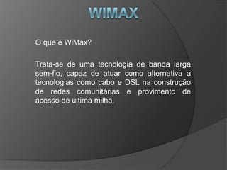 O que é WiMax?

Trata-se de uma tecnologia de banda larga
sem-fio, capaz de atuar como alternativa a
tecnologias como cabo e DSL na construção
de redes comunitárias e provimento de
acesso de última milha.
 