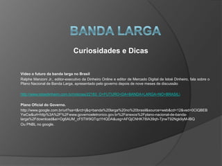 Curiosidades e Dicas

Vídeo o futuro da banda larga no Brasil
Ralphe Manzoni Jr., editor-executivo da Dinheiro Online e editor de Mercado Digital da Istoé Dinheiro, fala sobre o
Plano Nacional de Banda Larga, apresentado pelo governo depois de nove meses de discussão

http://www.istoedinheiro.com.br/noticias/22183_O+FUTURO+DA+BANDA+LARGA+NO+BRASIL

Plano Oficial do Governo.
http://www.google.com.br/url?sa=t&rct=j&q=banda%20larga%20no%20brasil&source=web&cd=12&ved=0CIQBEB
YwCw&url=http%3A%2F%2Fwww.governoeletronico.gov.br%2Fanexos%2Fplano-nacional-de-banda-
larga%2Fdownload&ei=Og6AUM_cF5TW9QTqzYHQDA&usg=AFQjCNHK78IA39qh-TjnwT92Ngk9yM-IBQ
Ou PNBL no google.
 