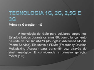 Primeira Geração – 1G

       A tecnologia de rádio para celulares surgiu nos
Estados Unidos durante os anos 80, com o lançamento
da rede de celular AMPS (do inglês: Advanced Mobile
Phone Service). Ela usava o FDMA (Frequency Division
Multiplexing Access) para transmitir voz através do
sinal analógico. É considerada a primeira geração
móvel (1G).
 