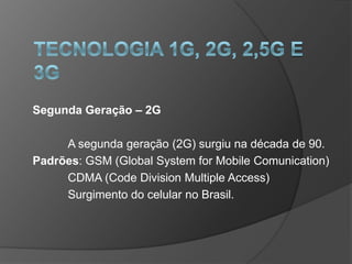 Segunda Geração – 2G

     A segunda geração (2G) surgiu na década de 90.
Padrões: GSM (Global System for Mobile Comunication)
     CDMA (Code Division Multiple Access)
     Surgimento do celular no Brasil.
 